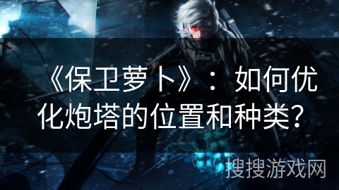 《保卫萝卜》：如何优化炮塔的位置和种类？