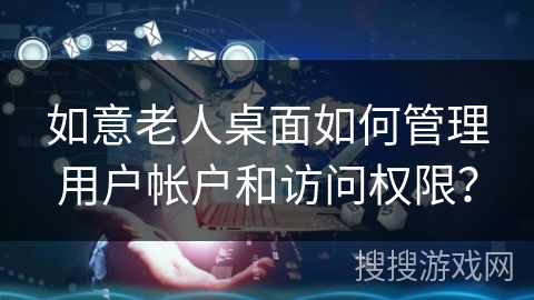 如意老人桌面如何管理用户帐户和访问权限？