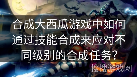 合成大西瓜游戏中如何通过技能合成来应对不同级别的合成任务?