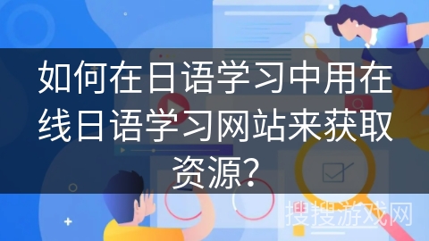如何在日语学习中用在线日语学习网站来获取资源？