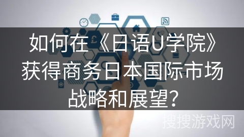 如何在《日语U学院》获得商务日本国际市场战略和展望？