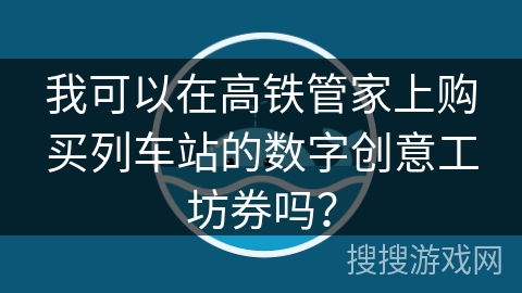 我可以在高铁管家上购买列车站的数字创意工坊券吗？