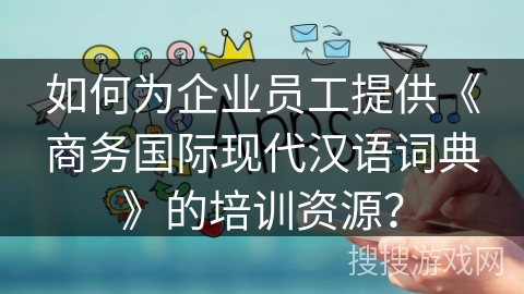 如何为企业员工提供《商务国际现代汉语词典》的培训资源? 如何为企业员工提供《商务国际现代汉语词典》的培训资源?