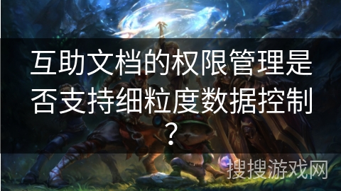 互助文档的权限管理是否支持细粒度数据控制？