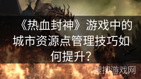 《热血封神》游戏中的城市资源点管理技巧如何提升？