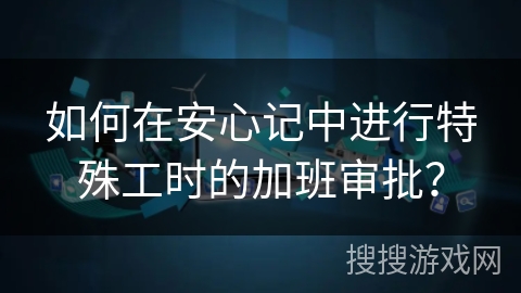 如何在安心记中进行特殊工时的加班审批? 如何在安心记中进行特殊工时的加班审批?