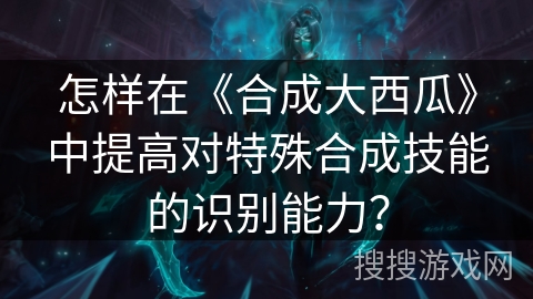 怎样在《合成大西瓜》中提高对特殊合成技能的识别能力？
