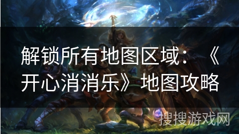 解锁所有地图区域：《开心消消乐》地图攻略