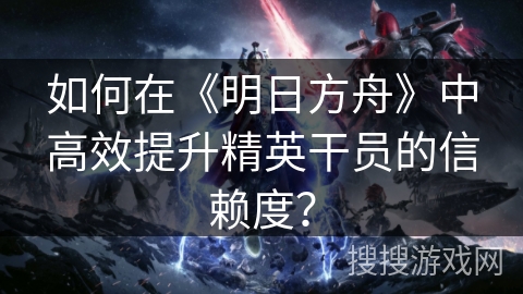 如何在《明日方舟》中高效提升精英干员的信赖度？