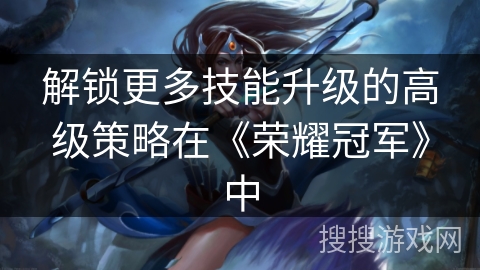 解锁更多技能升级的高级策略在《荣耀冠军》中
