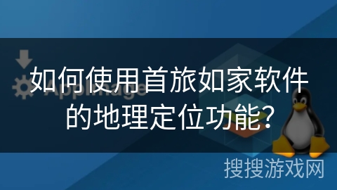 如何使用首旅如家软件的地理定位功能？