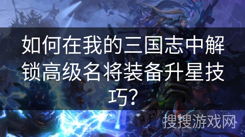 如何在我的三国志中解锁高级名将装备升星技巧？