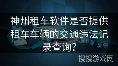 神州租车软件是否提供租车车辆的交通违法记录查询? 神州租车软件是否提供租车车辆的交通违法记录查询?