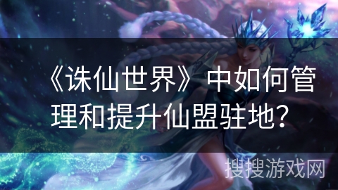 《诛仙世界》中如何管理和提升仙盟驻地?