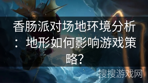 香肠派对场地环境分析:地形如何影响游戏策略? 香肠派对场地环境分析:地形如何影响游戏策略?