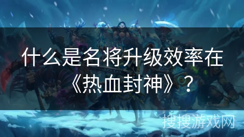 什么是名将升级效率在《热血封神》？