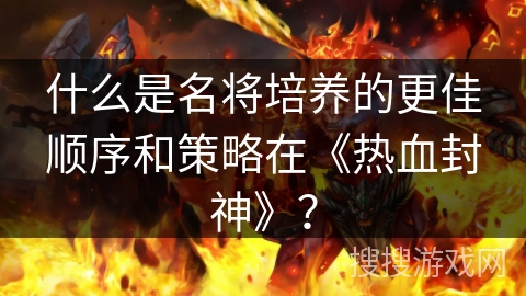 什么是名将培养的更佳顺序和策略在《热血封神》？