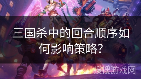 三国杀中的回合顺序如何影响策略? 三国杀中的回合顺序如何影响策略?