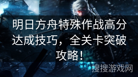 明日方舟特殊作战高分达成技巧，全关卡突破攻略！