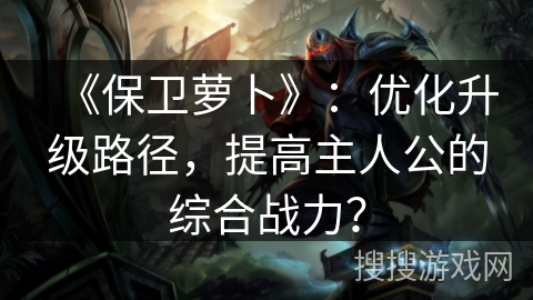 《保卫萝卜》：优化升级路径，提高主人公的综合战力？
