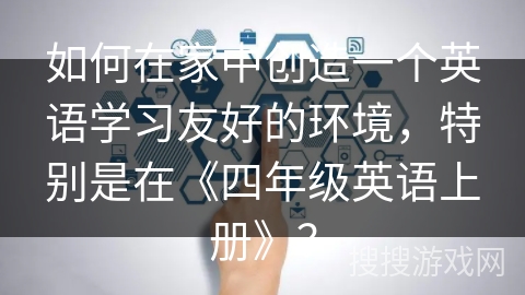 如何在家中创造一个英语学习友好的环境，特别是在《四年级英语上册》？