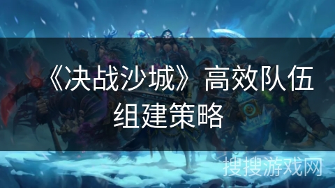 《决战沙城》高效队伍组建策略 《决战沙城》高效队伍组建策略