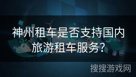 神州租车是否支持国内旅游租车服务? 神州租车是否支持国内旅游租车服务?