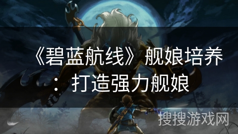 《碧蓝航线》舰娘培养:打造强力舰娘 《碧蓝航线》舰娘培养:打造强力舰娘