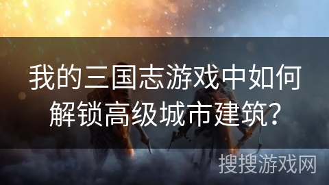 我的三国志游戏中如何解锁高级城市建筑？