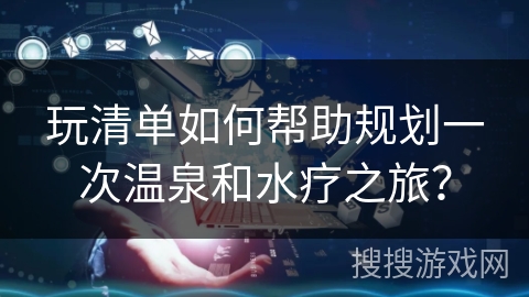 玩清单如何帮助规划一次温泉和水疗之旅？