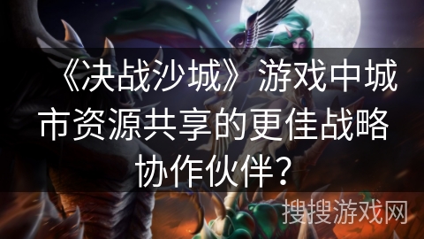 《决战沙城》游戏中城市资源共享的更佳战略协作伙伴？