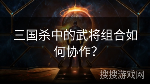 三国杀中的武将组合如何协作？