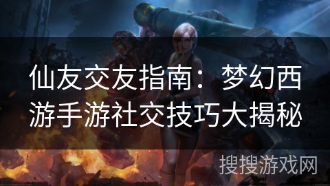 仙友交友指南：梦幻西游手游社交技巧大揭秘