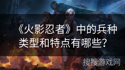 《火影忍者》中的兵种类型和特点有哪些?