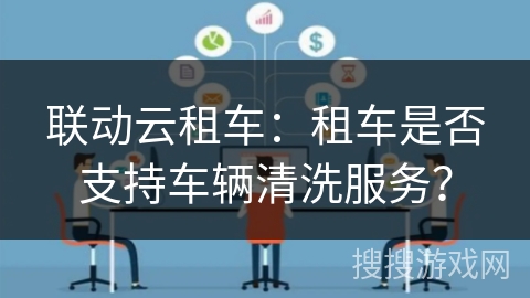 联动云租车:租车是否支持车辆清洗服务? 联动云租车:租车是否支持车辆清洗服务?