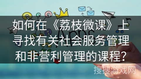 如何在《荔枝微课》上寻找有关社会服务管理和非营利管理的课程? 如何在《荔枝微课》上寻找有关社会服务管理和非营利管理的课程?