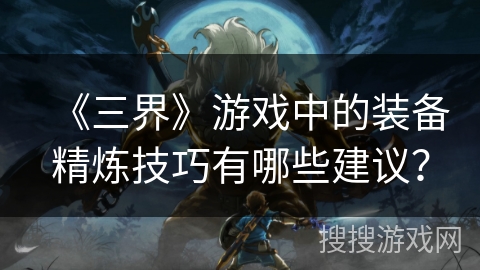 《三界》游戏中的装备精炼技巧有哪些建议？