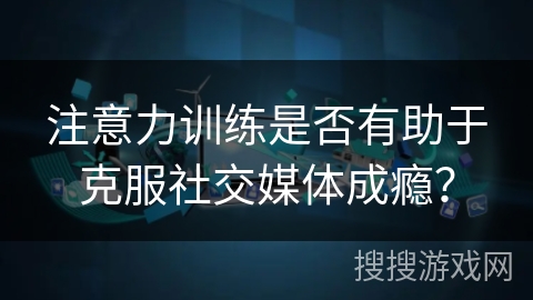 注意力训练是否有助于克服社交媒体成瘾？