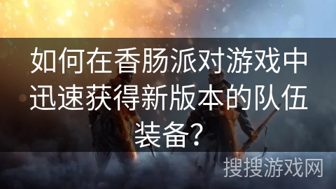 如何在香肠派对游戏中迅速获得新版本的队伍装备？