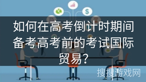 如何在高考倒计时期间备考高考前的考试国际贸易? 如何在高考倒计时期间备考高考前的考试国际贸易?