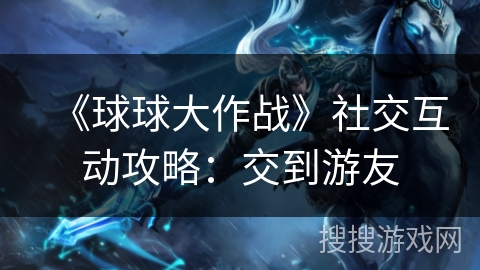 《球球大作战》社交互动攻略:交到游友 《球球大作战》社交互动攻略:交到游友