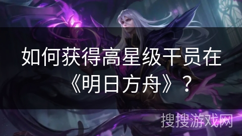 如何获得高星级干员在《明日方舟》？