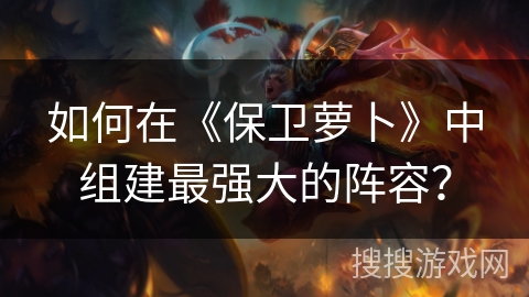 如何在《保卫萝卜》中组建最强大的阵容？