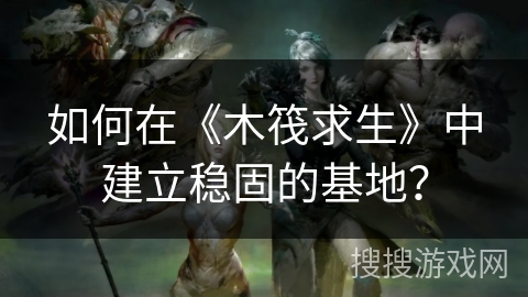 如何在《木筏求生》中建立稳固的基地？