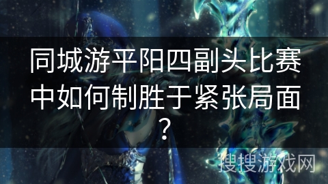 同城游平阳四副头比赛中如何制胜于紧张局面？