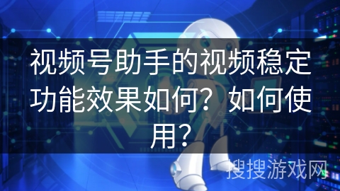 视频号助手的视频稳定功能效果如何?如何使用? 视频号助手的视频稳定功能效果如何?如何使用?