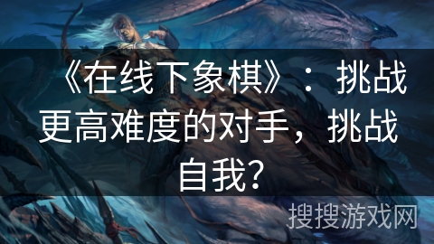 《在线下象棋》：挑战更高难度的对手，挑战自我？