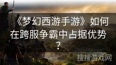 《梦幻西游手游》如何在跨服争霸中占据优势?