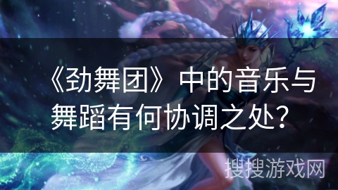 《劲舞团》中的音乐与舞蹈有何协调之处?