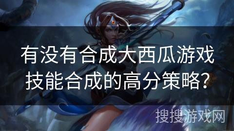 有没有合成大西瓜游戏技能合成的高分策略?